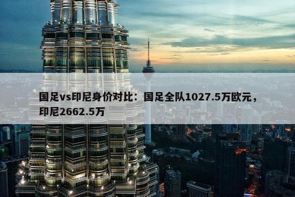 国足vs印尼身价对比：国足全队1027.5万欧元，印尼2662.5万