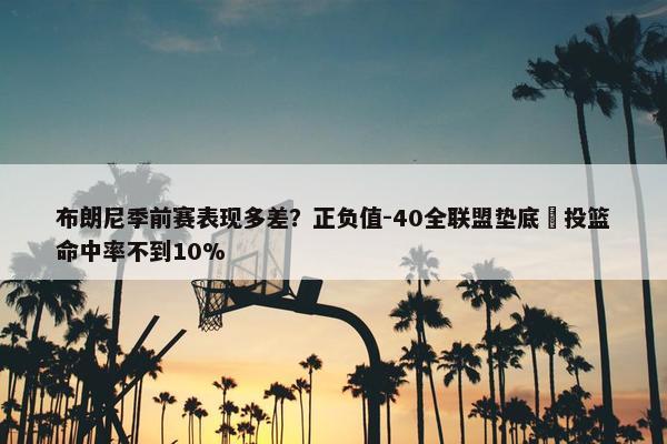 布朗尼季前赛表现多差？正负值-40全联盟垫底 投篮命中率不到10%