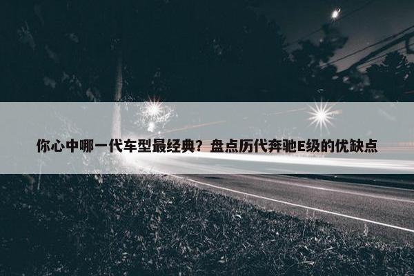 你心中哪一代车型最经典？盘点历代奔驰E级的优缺点