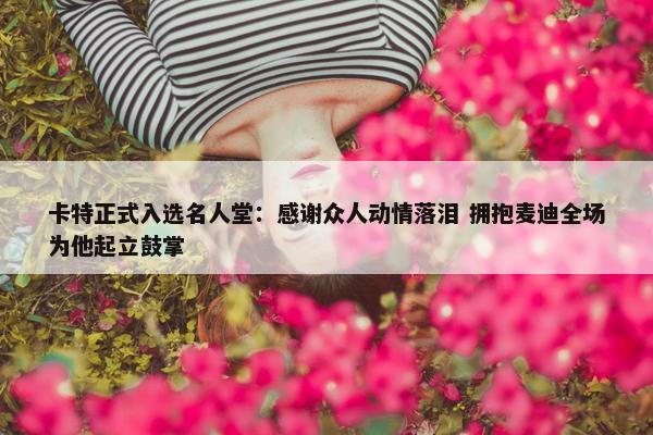 卡特正式入选名人堂：感谢众人动情落泪 拥抱麦迪全场为他起立鼓掌