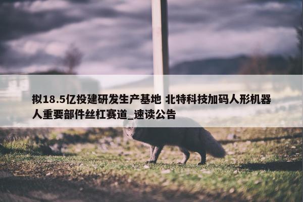 拟18.5亿投建研发生产基地 北特科技加码人形机器人重要部件丝杠赛道_速读公告