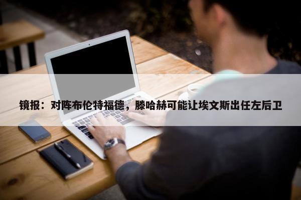 镜报：对阵布伦特福德，滕哈赫可能让埃文斯出任左后卫