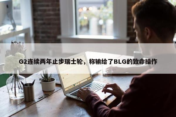 G2连续两年止步瑞士轮，称输给了BLG的致命操作