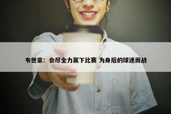 韦世豪：会尽全力赢下比赛 为身后的球迷而战