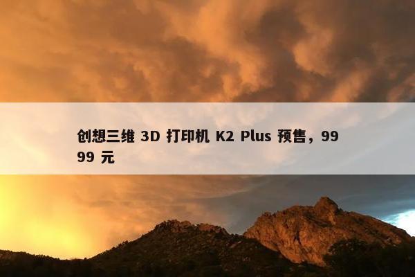 创想三维 3D 打印机 K2 Plus 预售，9999 元