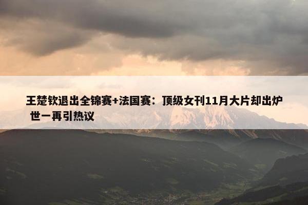 王楚钦退出全锦赛+法国赛：顶级女刊11月大片却出炉 世一再引热议