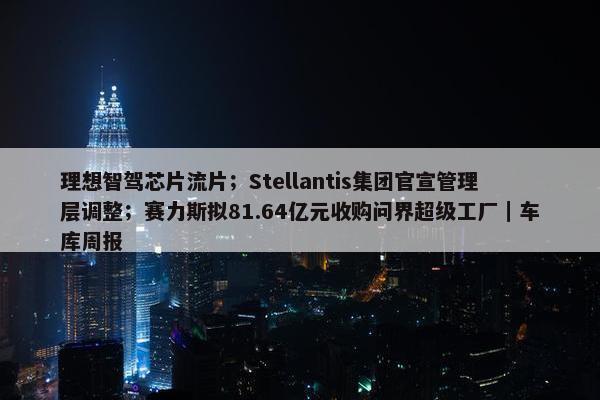 理想智驾芯片流片；Stellantis集团官宣管理层调整；赛力斯拟81.64亿元收购问界超级工厂｜车库周报