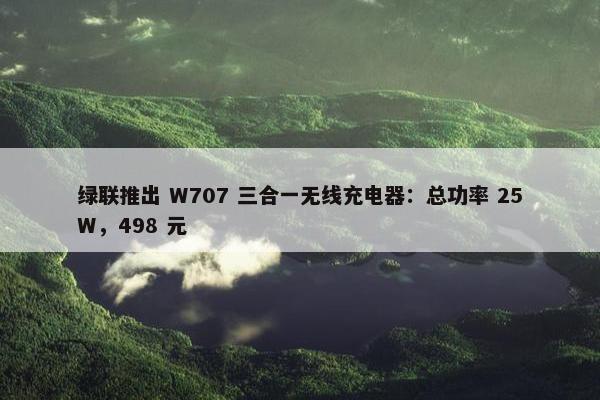 绿联推出 W707 三合一无线充电器：总功率 25W，498 元