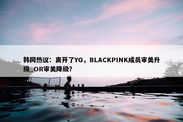 韩网热议：离开了YG，BLACKPINK成员审美升级_OR审美降级？