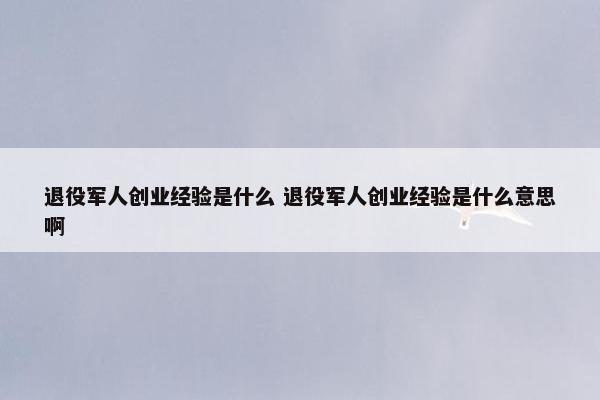 退役军人创业经验是什么 退役军人创业经验是什么意思啊