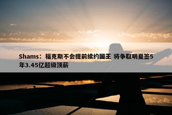 Shams：福克斯不会提前续约国王 将争取明夏签5年3.45亿超级顶薪