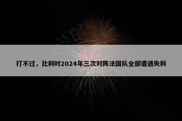 打不过，比利时2024年三次对阵法国队全部遭遇失利