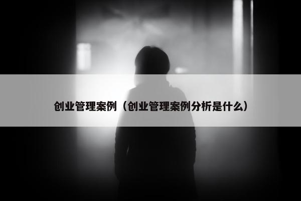 创业管理案例（创业管理案例分析是什么）