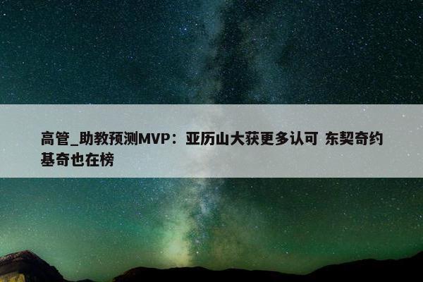 高管_助教预测MVP：亚历山大获更多认可 东契奇约基奇也在榜