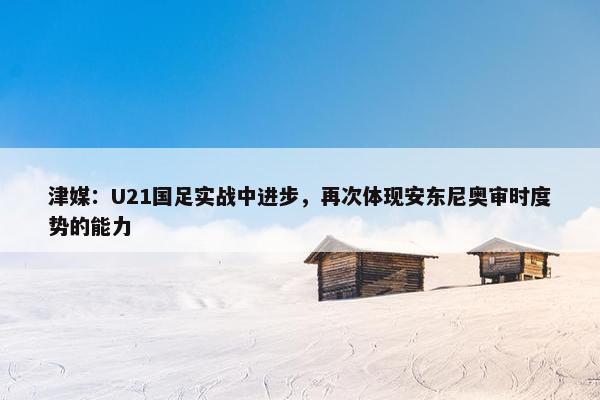 津媒：U21国足实战中进步，再次体现安东尼奥审时度势的能力