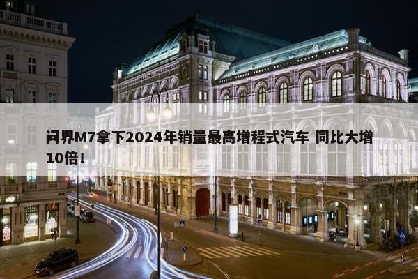 问界M7拿下2024年销量最高增程式汽车 同比大增10倍！