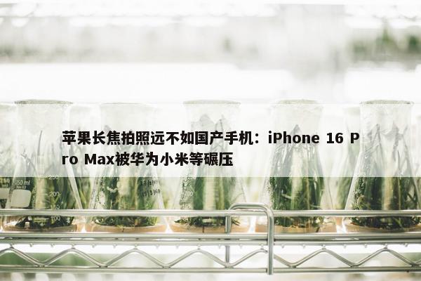 苹果长焦拍照远不如国产手机：iPhone 16 Pro Max被华为小米等碾压