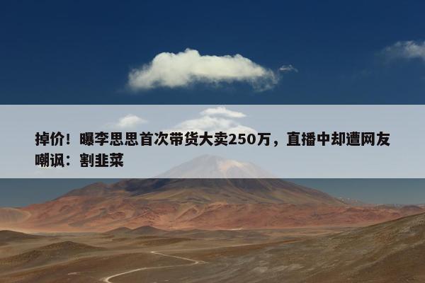 掉价！曝李思思首次带货大卖250万，直播中却遭网友嘲讽：割韭菜