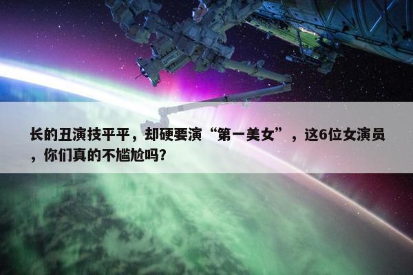 长的丑演技平平，却硬要演“第一美女”，这6位女演员，你们真的不尴尬吗？