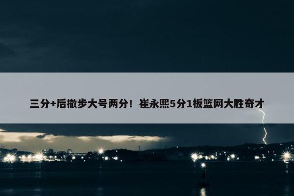 三分+后撤步大号两分！崔永熙5分1板篮网大胜奇才