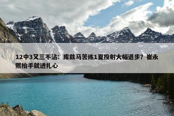 12中3又三不沾：库兹马苦练1夏投射大幅退步？崔永熙抬手就进扎心