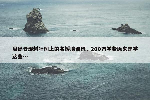 周扬青爆料叶珂上的名媛培训班，200万学费原来是学这些…