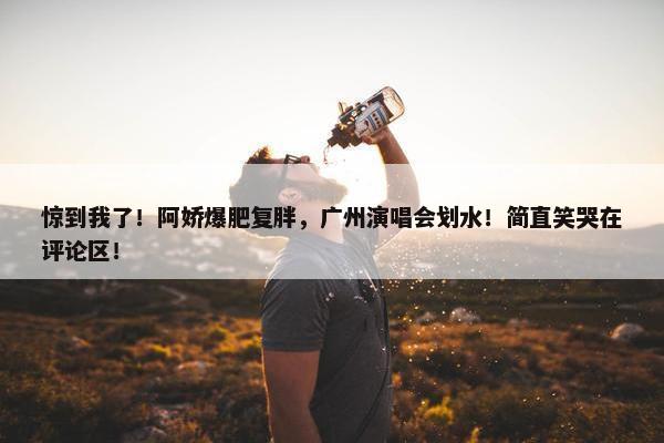 惊到我了！阿娇爆肥复胖，广州演唱会划水！简直笑哭在评论区！