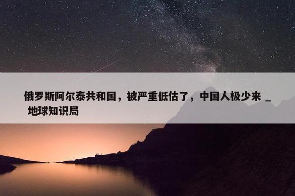 俄罗斯阿尔泰共和国，被严重低估了，中国人极少来 _ 地球知识局