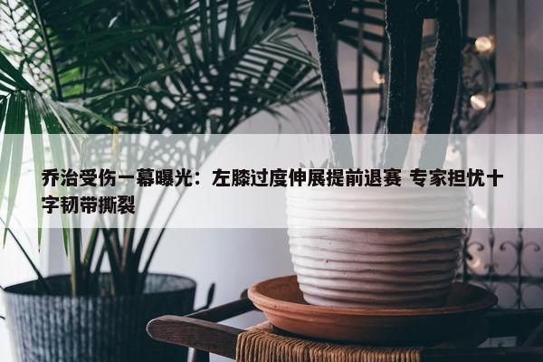 乔治受伤一幕曝光：左膝过度伸展提前退赛 专家担忧十字韧带撕裂