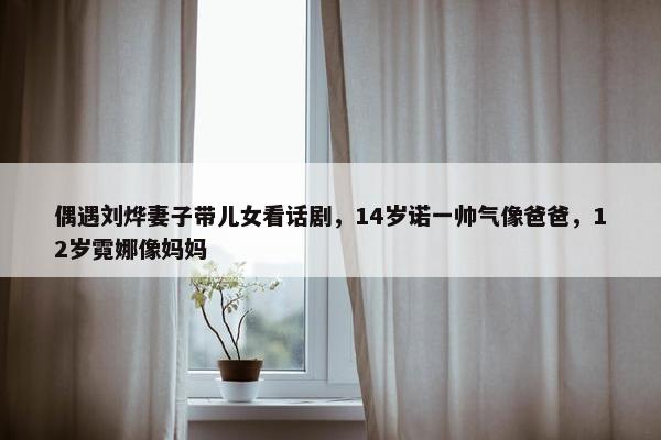 偶遇刘烨妻子带儿女看话剧，14岁诺一帅气像爸爸，12岁霓娜像妈妈