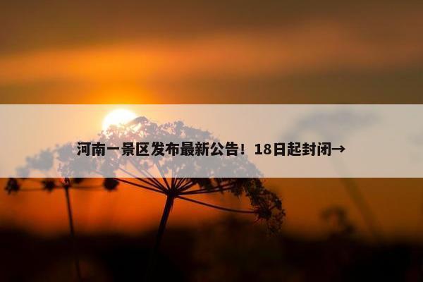 河南一景区发布最新公告！18日起封闭→