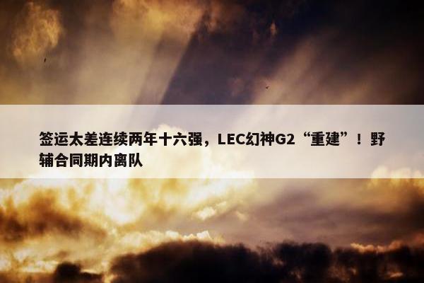 签运太差连续两年十六强，LEC幻神G2“重建”！野辅合同期内离队