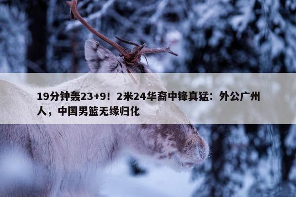 19分钟轰23+9！2米24华裔中锋真猛：外公广州人，中国男篮无缘归化