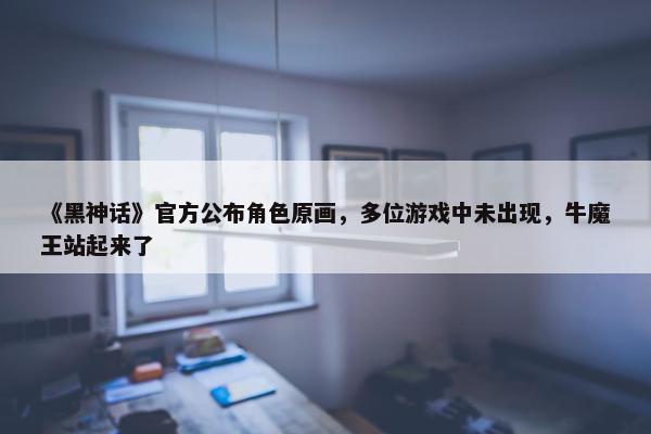 《黑神话》官方公布角色原画，多位游戏中未出现，牛魔王站起来了