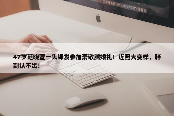 47岁范晓萱一头绿发参加萧敬腾婚礼！近照大变样，胖到认不出！