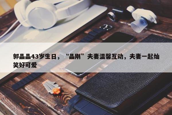 郭晶晶43岁生日，“晶刚”夫妻温馨互动，夫妻一起灿笑好可爱