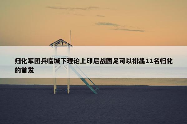 归化军团兵临城下理论上印尼战国足可以排出11名归化的首发