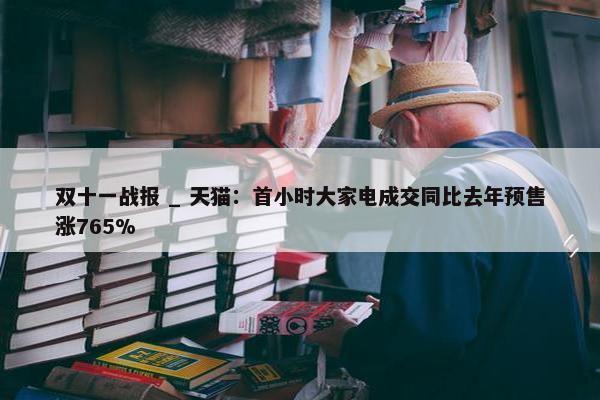 双十一战报 _ 天猫：首小时大家电成交同比去年预售涨765%