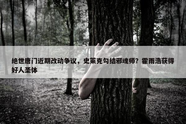 绝世唐门近期改动争议，史莱克勾结邪魂师？霍雨浩获得好人圣体