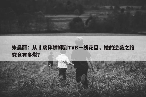 朱晨丽：从劏房伴蟑螂到TVB一线花旦，她的逆袭之路究竟有多燃？