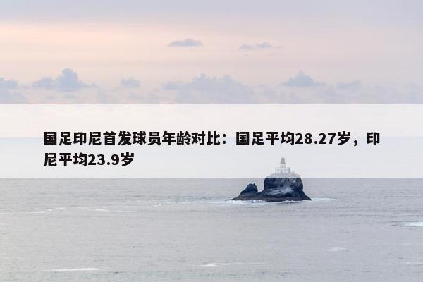 国足印尼首发球员年龄对比：国足平均28.27岁，印尼平均23.9岁