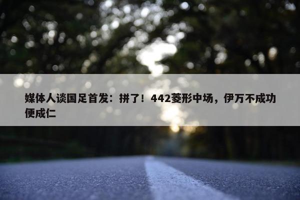 媒体人谈国足首发：拼了！442菱形中场，伊万不成功便成仁