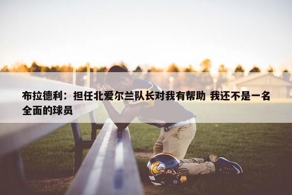 布拉德利：担任北爱尔兰队长对我有帮助 我还不是一名全面的球员