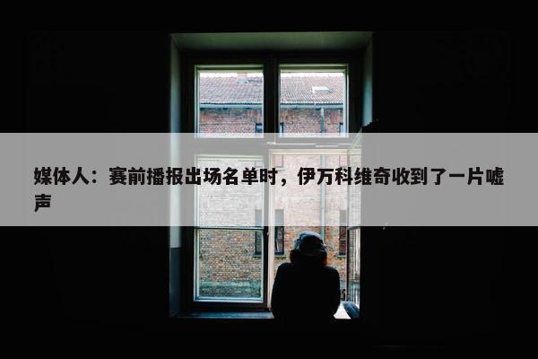 媒体人：赛前播报出场名单时，伊万科维奇收到了一片嘘声