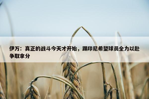 伊万：真正的战斗今天才开始，踢印尼希望球员全力以赴争取拿分