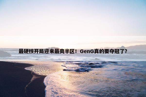 最硬核开局迎来最爽半区！GenG真的要夺冠了？