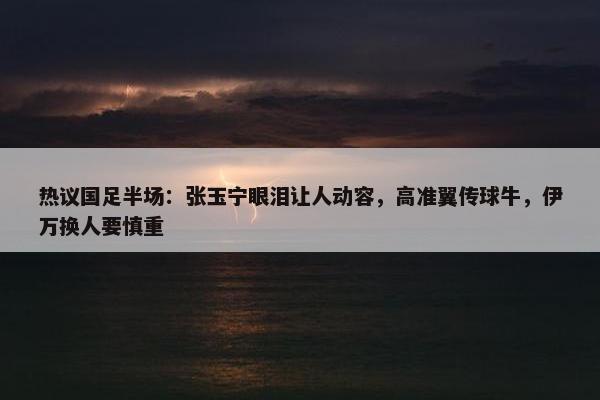 热议国足半场：张玉宁眼泪让人动容，高准翼传球牛，伊万换人要慎重