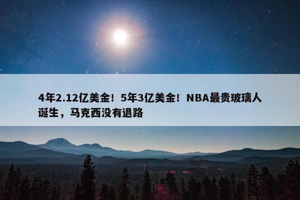 4年2.12亿美金！5年3亿美金！NBA最贵玻璃人诞生，马克西没有退路