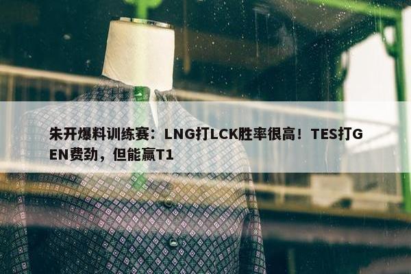 朱开爆料训练赛：LNG打LCK胜率很高！TES打GEN费劲，但能赢T1