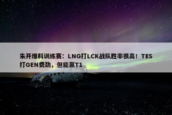 朱开爆料训练赛：LNG打LCK战队胜率很高！TES打GEN费劲，但能赢T1